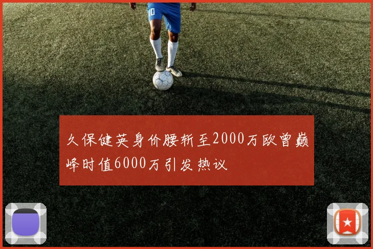 久保健英身价腰斩至2000万欧曾巅峰时值6000万引发热议