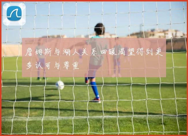 詹姆斯与湖人关系回暖渴望得到更多认可与尊重