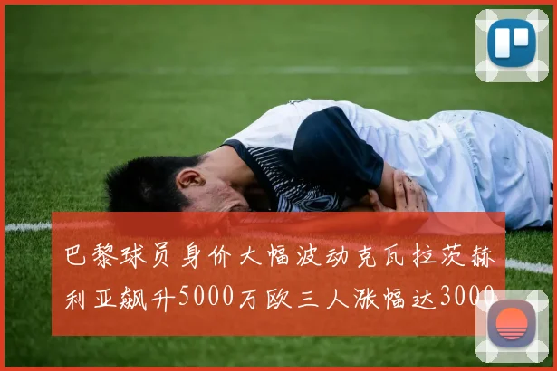 巴黎球员身价大幅波动克瓦拉茨赫利亚飙升5000万欧三人涨幅达3000万欧