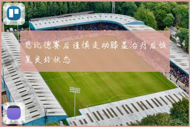 恩比德赛后谨慎走动膝盖治疗后恢复良好状态